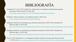 BIBLIOGRAFÍA
Corcobado, M. Á, & P. (2017, October 23). Aplicaciones con inteligencia (artificial) para aprender
de nosotros. Retrieved April 14, 2018, from
https://elpais.com/tecnologia/2017/10/19/actualidad/1508424483_011485.html
Healthcare - Huawei solutions. (n.d.). Retrieved April 14, 2018, from
http://e.huawei.com/en/solutions/industries/healthcare
Inteligencia artificial: Las tecnologías que cambiarán la educación en 2030. (2016, December 06).
Retrieved April 14, 2018, from
http://www.aikaeducacion.com/tendencias/inteligencia-artificial-las-tecnologias-cambiaran-la-educacion-2030/
Inteligencia artificial: Las tecnologías que cambiarán la educación en 2030. (2016, December 06).
Retrieved April 14, 2018, from
http://www.aikaeducacion.com/tendencias/inteligencia-artificial-las-tecnologias-cambiaran-la-educacion-2030/
Perez, D. (2017, December 21). La inteligencia artificial: El futuro de nuestra salud. Retrieved April
14, 2018, from https://omicrono.elespanol.com/2017/12/inteligencia-artificial-revolucionara-medicina-huawei/
 