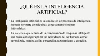 ¿QUÉ ES LA INTELIGENCIA
ARTIFICIAL?
•La inteligencia artificial es la simulación de procesos de inteligencia
humana por parte de máquinas, especialmente sistemas
informáticos.
•Es la ciencia que se trata de la comprensión de máquinas inteligente
que busca conseguir aplicar las actividades del ser humano como:
aprendizaje, manipulación, percepción, razonamiento y creación.
 