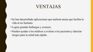 VENTAJAS
•Se han desarrollado aplicaciones que realizan tareas que facilita la
vida al ser humano.
•Lograr grandes hallazgos y avances.
•Pueden ayudar a los médicos a evaluar a los pacientes y detectar
riesgos para la salud más rápido.
 