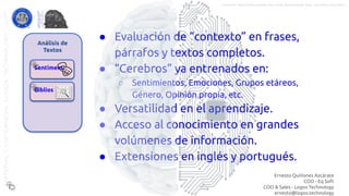 Análisis de
Textos
Sentiment
Biblios
● Evaluación de “contexto” en frases,
párrafos y textos completos.
● “Cerebros” ya entrenados en:
○ Sentimientos, Emociones, Grupos etáreos,
Género, Opinión propia, etc.
● Versatilidad en el aprendizaje.
● Acceso al conocimiento en grandes
volúmenes de información.
● Extensiones en inglés y portugués.
CLICK para más detalles
Ernesto Quiñones Azcárate
COO - Eq Soft
COO & Sales - Logos Technology
ernesto@logos.technology
MATERIALCONFIDENCIALLOGOSTECHNOLOGY-2017 LOGOS TECHNOLOGIES es una empresa del grupo EQ SOFT
 