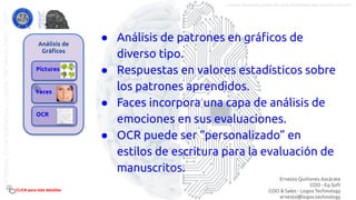 Análisis de
Gráﬁcos
Pictures
Faces
OCR
● Análisis de patrones en gráﬁcos de
diverso tipo.
● Respuestas en valores estadísticos sobre
los patrones aprendidos.
● Faces incorpora una capa de análisis de
emociones en sus evaluaciones.
● OCR puede ser “personalizado” en
estilos de escritura para la evaluación de
manuscritos.
CLICK para más detalles
Ernesto Quiñones Azcárate
COO - Eq Soft
COO & Sales - Logos Technology
ernesto@logos.technology
MATERIALCONFIDENCIALLOGOSTECHNOLOGY-2017 LOGOS TECHNOLOGIES es una empresa del grupo EQ SOFT
 