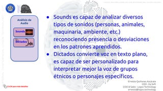 Análisis de
Audio
Sounds
Dictados
● Sounds es capaz de analizar diversos
tipos de sonidos (personas, animales,
maquinaria, ambiente, etc.)
reconociendo presencia o desviaciones
en los patrones aprendidos.
● Dictados convierte voz en texto plano,
es capaz de ser personalizado para
interpretar mejor la voz de grupos
étnicos o personajes especíﬁcos.
CLICK para más detalles
Ernesto Quiñones Azcárate
COO - Eq Soft
COO & Sales - Logos Technology
ernesto@logos.technology
MATERIALCONFIDENCIALLOGOSTECHNOLOGY-2017 LOGOS TECHNOLOGIES es una empresa del grupo EQ SOFT
 