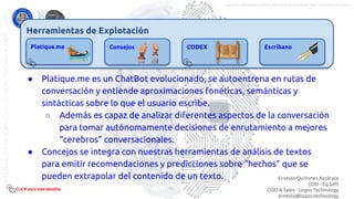 Herramientas de Explotación
Platique.me Consejos CODEX Escribano
● Platique.me es un ChatBot evolucionado, se autoentrena en rutas de
conversación y entiende aproximaciones fonéticas, semánticas y
sintácticas sobre lo que el usuario escribe.
○ Además es capaz de analizar diferentes aspectos de la conversación
para tomar autónomamente decisiones de enrutamiento a mejores
“cerebros” conversacionales.
● Concejos se integra con nuestras herramientas de análisis de textos
para emitir recomendaciones y predicciones sobre “hechos” que se
pueden extrapolar del contenido de un texto.
CLICK para más detalles
Ernesto Quiñones Azcárate
COO - Eq Soft
COO & Sales - Logos Technology
ernesto@logos.technology
MATERIALCONFIDENCIALLOGOSTECHNOLOGY-2017 LOGOS TECHNOLOGIES es una empresa del grupo EQ SOFT
 