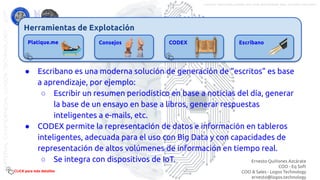 Herramientas de Explotación
Platique.me Consejos CODEX Escribano
● Escribano es una moderna solución de generación de “escritos” es base
a aprendizaje, por ejemplo:
○ Escribir un resumen periodístico en base a noticias del día, generar
la base de un ensayo en base a libros, generar respuestas
inteligentes a e-mails, etc.
● CODEX permite la representación de datos e información en tableros
inteligentes, adecuada para el uso con Big Data y con capacidades de
representación de altos volúmenes de información en tiempo real.
○ Se integra con dispositivos de IoT.
CLICK para más detalles
Ernesto Quiñones Azcárate
COO - Eq Soft
COO & Sales - Logos Technology
ernesto@logos.technology
MATERIALCONFIDENCIALLOGOSTECHNOLOGY-2017 LOGOS TECHNOLOGIES es una empresa del grupo EQ SOFT
 