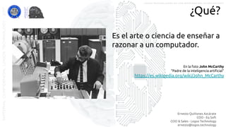 Ernesto Quiñones Azcárate
COO - Eq Soft
COO & Sales - Logos Technology
ernesto@logos.technology
MATERIALCONFIDENCIALLOGOSTECHNOLOGY-2017 LOGOS TECHNOLOGIES es una empresa del grupo EQ SOFT
¿Qué?
Es el arte o ciencia de enseñar a
razonar a un computador.
En la foto John McCarthy
“Padre de la inteligencia artiﬁcial”
https://es.wikipedia.org/wiki/John_McCarthy
 