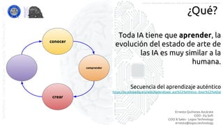 Ernesto Quiñones Azcárate
COO - Eq Soft
COO & Sales - Logos Technology
ernesto@logos.technology
MATERIALCONFIDENCIALLOGOSTECHNOLOGY-2017 LOGOS TECHNOLOGIES es una empresa del grupo EQ SOFT
¿Qué?
conocer
comprender
crear
Toda IA tiene que aprender, la
evolución del estado de arte de
las IA es muy similar a la
humana.
Secuencia del aprendizaje auténtico
https://es.wikipedia.org/wiki/Aprendizaje_aut%C3%A9ntico_(teor%C3%ADa)
 