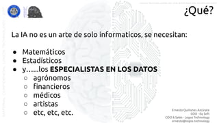 Ernesto Quiñones Azcárate
COO - Eq Soft
COO & Sales - Logos Technology
ernesto@logos.technology
MATERIALCONFIDENCIALLOGOSTECHNOLOGY-2017 LOGOS TECHNOLOGIES es una empresa del grupo EQ SOFT
¿Qué?
La IA no es un arte de solo informaticos, se necesitan:
● Matemáticos
● Estadísticos
● y…...los ESPECIALISTAS EN LOS DATOS
○ agrónomos
○ ﬁnancieros
○ médicos
○ artistas
○ etc, etc, etc.
 