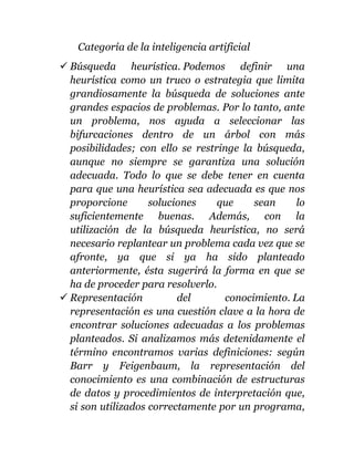 Categoría de la inteligencia artificial
 Búsqueda heurística. Podemos definir una
heurística como un truco o estrategia que limita
grandiosamente la búsqueda de soluciones ante
grandes espacios de problemas. Por lo tanto, ante
un problema, nos ayuda a seleccionar las
bifurcaciones dentro de un árbol con más
posibilidades; con ello se restringe la búsqueda,
aunque no siempre se garantiza una solución
adecuada. Todo lo que se debe tener en cuenta
para que una heurística sea adecuada es que nos
proporcione soluciones que sean lo
suficientemente buenas. Además, con la
utilización de la búsqueda heurística, no será
necesario replantear un problema cada vez que se
afronte, ya que si ya ha sido planteado
anteriormente, ésta sugerirá la forma en que se
ha de proceder para resolverlo.
 Representación del conocimiento. La
representación es una cuestión clave a la hora de
encontrar soluciones adecuadas a los problemas
planteados. Si analizamos más detenidamente el
término encontramos varias definiciones: según
Barr y Feigenbaum, la representación del
conocimiento es una combinación de estructuras
de datos y procedimientos de interpretación que,
si son utilizados correctamente por un programa,
 