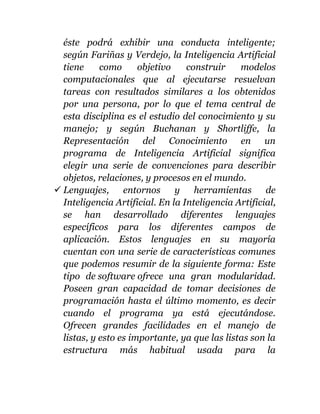 éste podrá exhibir una conducta inteligente;
según Fariñas y Verdejo, la Inteligencia Artificial
tiene como objetivo construir modelos
computacionales que al ejecutarse resuelvan
tareas con resultados similares a los obtenidos
por una persona, por lo que el tema central de
esta disciplina es el estudio del conocimiento y su
manejo; y según Buchanan y Shortliffe, la
Representación del Conocimiento en un
programa de Inteligencia Artificial significa
elegir una serie de convenciones para describir
objetos, relaciones, y procesos en el mundo.
 Lenguajes, entornos y herramientas de
Inteligencia Artificial. En la Inteligencia Artificial,
se han desarrollado diferentes lenguajes
específicos para los diferentes campos de
aplicación. Estos lenguajes en su mayoría
cuentan con una serie de características comunes
que podemos resumir de la siguiente forma: Este
tipo de software ofrece una gran modularidad.
Poseen gran capacidad de tomar decisiones de
programación hasta el último momento, es decir
cuando el programa ya está ejecutándose.
Ofrecen grandes facilidades en el manejo de
listas, y esto es importante, ya que las listas son la
estructura más habitual usada para la
 
