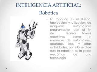 INTELIGENCIA ARTIFICIAL: Robótica,[object Object],La robótica es el diseño, fabricación y utilización de máquinas automáticas programables con el fin de  realizar tareas repetitivas como el ensamble de automóviles, aparatos, etc. y otras actividades, por ello se dice que la robótica es la parte mecánica de una tecnología,[object Object]