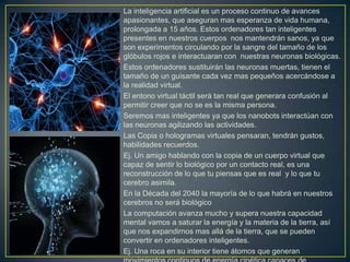 La inteligencia artificial es un proceso continuo de avances
apasionantes, que aseguran mas esperanza de vida humana,
prolongada a 15 años. Estos ordenadores tan inteligentes
presentes en nuestros cuerpos nos mantendrán sanos, ya que
son experimentos circulando por la sangre del tamaño de los
glóbulos rojos e interactuaran con nuestras neuronas biológicas.
Estos ordenadores sustituirán las neuronas muertas, tienen el
tamaño de un guisante cada vez mas pequeños acercándose a
la realidad virtual.
El entono virtual táctil será tan real que generara confusión al
permitir creer que no se es la misma persona.
Seremos mas inteligentes ya que los nanobots interactúan con
las neuronas agilizando las actividades.
Las Copia o hologramas virtuales pensaran, tendrán gustos,
habilidades recuerdos.
Ej. Un amigo hablando con la copia de un cuerpo virtual que
capaz de sentir lo biológico por un contacto real, es una
reconstrucción de lo que tu piensas que es real y lo que tu
cerebro asimila.
En la Década del 2040 la mayoría de lo que habrá en nuestros
cerebros no será biológico
La computación avanza mucho y supera nuestra capacidad
mental vamos a saturar la energía y la materia de la tierra, así
que nos expandirnos mas allá de la tierra, que se pueden
convertir en ordenadores inteligentes.
Ej. Una roca en su interior tiene átomos que generan
 