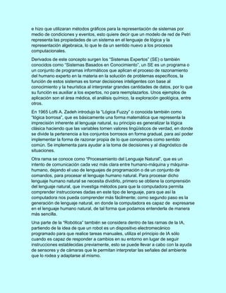 e hizo que utilizaran métodos gráficos para la representación de sistemas por
medio de condiciones y eventos, esto quiere decir que un modelo de red de Petri
representa las propiedades de un sistema en el lenguaje de lógica y la
representación algebraica, lo que le da un sentido nuevo a los procesos
computacionales.
Derivados de este concepto surgen los “Sistemas Expertos” (SE) o también
conocidos como “Sistemas Basados en Conocimiento”, un SE es un programa o
un conjunto de programas informáticos que aplican el proceso de razonamiento
del humano experto en la materia en la solución de problemas específicos, la
función de estos sistemas es tomar decisiones inteligentes con base al
conocimiento y la heurística al interpretar grandes cantidades de datos, por lo que
su función es auxiliar a los expertos, no para reemplazarlos. Unos ejemplos de
aplicación son el área médica, el análisis químico, la exploración geológica, entre
otros.
En 1965 Lofti A. Zadeh introdujo la “Lógica Fuzzy” o conocida también como
“lógica borrosa”, que es básicamente una forma matemática que representa la
imprecisión inherente al lenguaje natural, su principio es generalizar la lógica
clásica haciendo que las variables tomen valores lingüísticos de verdad, en donde
se divide la pertenencia a los conjuntos borrosos en forma gradual, para así poder
implementar la forma de razonar propia de lo que conocemos como sentido
común. Se implementa para ayudar a la toma de decisiones y al diagnóstico de
situaciones.
Otra rama se conoce como “Procesamiento del Lenguaje Natural”, que es un
intento de comunicación cada vez más clara entre humano-máquina y máquina-
humano, dejando el uso de lenguajes de programación o de un conjunto de
comandos, para procesar el lenguaje humano natural. Para procesar dicho
lenguaje humano natural se necesita dividirlo, primero se obtiene la comprensión
del lenguaje natural, que investiga métodos para que la computadora permita
comprender instrucciones dadas en este tipo de lenguaje, para que así la
computadora nos pueda comprender más fácilmente; como segundo paso es la
generación de lenguaje natural, en donde la computadora es capaz de expresarse
en el lenguaje humano natural, de tal forma que podamos entenderla de manera
más sencilla.
Una parte de la “Robótica” también se considera dentro de las ramas de la IA,
partiendo de la idea de que un robot es un dispositivo electromecánico
programado para que realice tareas manuales, utiliza el principio de IA sólo
cuando es capaz de responder a cambios en su entorno en lugar de seguir
instrucciones establecidas previamente, esto se puede llevar a cabo con la ayuda
de sensores y de cámaras que le permitan interpretar las señales del ambiente
que lo rodea y adaptarse al mismo.
 