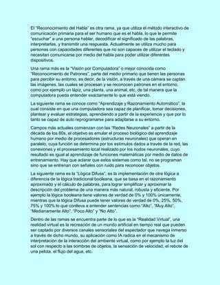 El “Reconocimiento del Habla” es otra rama, ya que utiliza el método interactivo de
comunicación primaria para el ser humano que es el habla, lo que le permite
“escuchar” a una persona hablar, decodificar el significado de las palabras,
interpretarlas, y transmitir una respuesta. Actualmente se utiliza mucho para
personas con capacidades diferentes que no son capaces de utilizar el teclado y
necesitan comunicarse por medio del habla para poder utilizar diferentes
dispositivos.
Una rama más es la “Visión por Computadora” o mejor conocida como
“Reconocimiento de Patrones”, parte del medio primario que tienen las personas
para percibir su entorno, es decir, de la visión, a través de una cámara se captan
las imágenes, las cuales se procesan y se reconocen patrones en el entorno,
como por ejemplo un lápiz, una planta, una animal, etc, de tal manera que la
computadora pueda entender exactamente lo que está viendo.
La siguiente rama se conoce como “Aprendizaje y Razonamiento Automático”, la
cual consiste en que una computadora sea capaz de planificar, tomar decisiones,
plantear y evaluar estrategias, aprendiendo a partir de la experiencia y que por lo
tanto se capaz de auto reprogramarse para adaptarse a su entorno.
Campos más actuales comienzan con las “Redes Neuronales” a partir de la
década de los 80s, el objetivo es emular el proceso biológico del aprendizaje
humano por medio de procesadores (estructuras neuronales) que operan en
paralelo, cuya función se determina por los estímulos dados a través de la red, las
conexiones y el procesamiento local realizado por los nodos neuronales, cuyo
resultado es igual al aprendizaje de funciones matemáticas por medio de datos de
entrenamiento. Hay que aclarar que estos sistemas como tal, no se programan
sino que se entrenan con señales con ruido para reconocer objetos.
La siguiente rama es la “Lógica Difusa”, es la implementación de otra lógica a
diferencia de la lógica tradicional booleana, que se basa en el razonamiento
aproximado y el cálculo de palabras, para lograr simplificar y aproximar la
descripción del problema de una manera más natural, robusta y eficiente. Por
ejemplo la lógica booleana tiene valores de verdad de 0% y 100% únicamente,
mientras que la lógica Difusa puede tener valores de verdad de 0%, 25%, 50%,
75% y 100% lo que conlleva a entender sentencias como “Alto”, “Muy Alto”,
“Medianamente Alto”, “Poco Alto” y “No Alto”.
Dentro de las ramas se encuentra parte de lo que es la “Realidad Virtual”, una
realidad virtual es la recreación de un mundo artificial en tiempo real que pueden
ser captado por diversos canales sensoriales del espectador que navega inmerso
a través de dicho mundo, su aplicación como IA radica en el mecanismo de
interpretación de la interacción del ambiente virtual, como por ejemplo la luz del
sol con respecto a las sombras de objetos, la sensación de velocidad, el rebote de
una pelota, el flujo del agua, etc.
 