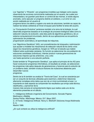 Los “Agentes” o “Wizards”, son programas invisibles que trabajan como espías
observando las acciones comúnmente realizadas por el usuario, las cuales son
interpretadas y se guardan para llevar un control de las mismas, si existe alguna
anomalía, como ejecutar un programa distinto al cotidiano, o un error en una
acción realizada por el usuario el
programa lanza una alerta y sugiere una serie de soluciones, también es capaz de
realizar las tareas cotidianas al iniciar el equipo para facilitar la tarea del usuario.
La “Computación Evolutiva” pertenece también a la rama de la biología, la cual
desarrolla programas basados en la analogía de procesos biológicos tales como la
selección natural y la evolución, esta idea parte de algoritmos genéticos y de un
sistema computacional inmunizado; dentro de sus aplicaciones se encuentra la
optimización de problemas,
programación automática y el aprendizaje de máquinas.
Los “Algoritmos Genéticos” (AG), son procedimientos de búsqueda y optimización
que ayudan a modelar los mecanismos de selección natural de los seres vivos
según los mecanismos genéticos. Surgen en 1975 por el estudio que realizó
Holland sobre autómatas celulares. Su función es seleccionar de una población de
soluciones candidatas (individuos), intentar producir nuevas generaciones de
soluciones mejores que las anteriores, una y otra
vez hasta aproximar a una solución perfecta.
Existe también la “Programación Genética”, que aplica el principio de los AG para
hacer evolucionar programas informáticos, el resultado es simple, se seleccionan
los programas más aptos después de generaciones y herencia para la solución de
un problema dado, también involucra factores de mutaciones aleatorias para
desarrollar nuevos
programas.
Dentro de la IA también se analiza la “Teoría del Caos”, la cual se caracteriza por
ser un conjunto de técnicas utilizadas para examinar y determinar relaciones
altamente complejas entre datos que son de un inicio suministrado al azar. Lo
importante en este aspecto es comprender los resultados que arroja cada técnica,
clasificarlos, y aproximar de la
manera más cercana el comportamiento lógico que realiza cada uno de los
elementos presentes en el cálculo.
1.- Inteligencia Artificial e Ingeniería del Conocimiento. Gonzalo Pajares
Martinsanz y Matilde
Santos Peñas. AlfaOmega. México, D.F. Mayo 2007.
2.- A Fondo: Inteligencia Artificial. Henry C. Mishkoff. Ediciones Anaya Multimedia
S. A.
Madrid 1988.
¿En qué contexto se utiliza la inteligencia artificial?
 
