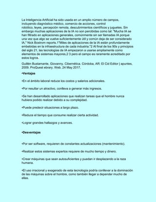 La Inteligencia Artificial ha sido usada en un amplio número de campos,
incluyendo diagnóstico médico, comercio de acciones, control
robótico, leyes, percepción remota, descubrimientos científicos y juguetes. Sin
embargo muchas aplicaciones de la IA no son percibidas como tal: "Mucha IA se
han filtrado en aplicaciones generales, comúnmente sin ser llamadas IA porque
una vez que algo se vuelve suficientemente útil y común deja de ser considerado
IA," Nick Bostrom reports.1"Miles de aplicaciones de la IA están profundamente
embebidas en la infraestructura de cada industria."2 Al final de los 90s y principios
del siglo 21, las tecnologías de IA empezaron a usarse ampliamente como
elementos de sistemas mayores,2 3 pero el campo es raramente acreditado por
estos logros.
Guillén Bustamante, Giovanny. Cibernética. Córdoba, AR: El Cid Editor | apuntes,
2009. ProQuest ebrary. Web. 24 May 2017.
•Ventajas
•En el ámbito laboral reduce los costos y salarios adicionales.
•Por resultar un atractivo, conlleva a generar más ingresos.
•Se han desarrollado aplicaciones que realizan tareas que el hombre nunca
hubiera podido realizar debido a su complejidad.
•Puede predecir situaciones a largo plazo.
•Reduce el tiempo que consume realizar cierta actividad.
•Lograr grandes hallazgos y avances.
•Desventajas
•Por ser software, requieren de constantes actualizaciones (mantenimiento).
•Realizar estos sistemas expertos requiere de mucho tiempo y dinero.
•Crear máquinas que sean autosuficientes y puedan ir desplazando a la raza
humana.
•El uso irracional y exagerado de esta tecnología podría conllevar a la dominación
de las máquinas sobre el hombre, como también llegar a depender mucho de
ellas.
 