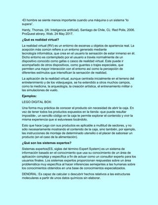 •El hombre se siente menos importante cuando una máquina o un sistema “lo
supera”.
Hardy, Thomas. (IA: Inteligencia artificial). Santiago de Chile, CL: Red Polis, 2006.
ProQuest ebrary. Web. 24 May 2017.
¿Qué es realidad virtual?
La realidad virtual (RV) es un entorno de escenas u objetos de apariencia real. La
acepción más común refiere a un entorno generado mediante
tecnología informática, que crea en el usuario la sensación de estar inmerso en él.
Dicho entorno es contemplado por el usuario a través normalmente de un
dispositivo conocido como gafas o casco de realidad virtual. Este puede ir
acompañado de otros dispositivos, como guantes o trajes especiales, que
permiten una mayor interacción con el entorno así como la percepción de
diferentes estímulos que intensifican la sensación de realidad.
La aplicación de la realidad virtual, aunque centrada inicialmente en el terreno del
entretenimiento y de los videojuegos, se ha extendido a otros muchos campos,
como la medicina, la arqueología, la creación artística, el entrenamiento militar o
las simulaciones de vuelo.
Ejemplos:
LEGO DIGITAL BOX:
Una forma muy práctica de conocer el producto sin necesidad de abrir la caja. En
vez de tener todos los productos expuestos en la tienda -que puede resultar
imposible-, un sencillo código en la caja te permite explorar el contenido y vivir la
misma experiencia que si estuvieses tocándolo.
Esto que hace Lego con sus productos es aplicable a multitud de sectores, y no
sólo necesariamente mostrando el contenido de la caja, sino también, por ejemplo,
las instrucciones de montaje de determinado utensilio o el placer de saborear un
producto (en el caso de la alimentación).
¿Qué son los sistemas expertos?
Sistemas expertos(ES, siglas del término Expert System) es un sistema de
información basado en el conocimiento que usa su conocimiento de un área de
aplicación compleja y específica a fin de actuar como un consultor experto para los
usuarios finales. Los sistemas expertos proporcionan respuestas sobre un área
problemática muy específica al hacer inferencias semejantes a las humanas sobre
los conocimientos obtenidos en una base de conocimientos especializados.
DENDRAL: Es capaz de calcular o descubrir hechos relativos a las estructuras
moleculares a partir de unos datos químicos sin elaborar.
 