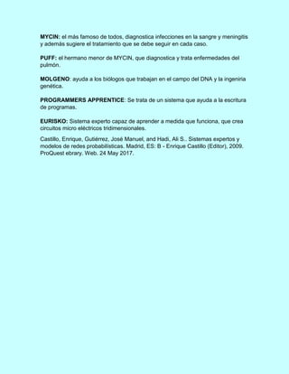 MYCIN: el más famoso de todos, diagnostica infecciones en la sangre y meningitis
y además sugiere el tratamiento que se debe seguir en cada caso.
PUFF: el hermano menor de MYCIN, que diagnostica y trata enfermedades del
pulmón.
MOLGENO: ayuda a los biólogos que trabajan en el campo del DNA y la ingeniria
genética.
PROGRAMMERS APPRENTICE: Se trata de un sistema que ayuda a la escritura
de programas.
EURISKO: Sistema experto capaz de aprender a medida que funciona, que crea
circuitos micro eléctricos tridimensionales.
Castillo, Enrique, Gutiérrez, José Manuel, and Hadi, Ali S.. Sistemas expertos y
modelos de redes probabilísticas. Madrid, ES: B - Enrique Castillo (Editor), 2009.
ProQuest ebrary. Web. 24 May 2017.
 