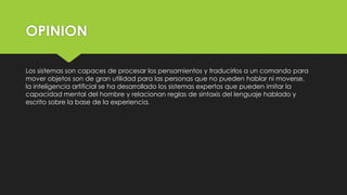 OPINION
Los sistemas son capaces de procesar los pensamientos y traducirlos a un comando para
mover objetos son de gran utilidad para las personas que no pueden hablar ni moverse,
la inteligencia artificial se ha desarrollado los sistemas expertos que pueden imitar la
capacidad mental del hombre y relacionan reglas de sintaxis del lenguaje hablado y
escrito sobre la base de la experiencia.
 