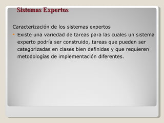 Sistemas Expertos Caracterización de los sistemas expertos Existe una variedad de tareas para las cuales un sistema experto podría ser construido, tareas que pueden ser categorizadas en clases bien definidas y que requieren metodologías de implementación diferentes. 