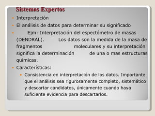 Sistemas Expertos Interpretación El análisis de datos para determinar su significado Ejm: Interpretación del espectómetro de masas (DENDRAL).  Los datos son la medida de la masa de fragmentos  moleculares y su interpretación significa la determinación  de una o mas estructuras químicas. Características: Consistencia en interpretación de los datos. Importante que el análisis sea rigurosamente completo, sistemático y descartar candidatos, únicamente cuando haya suficiente evidencia para descartarlos. 