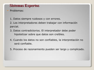 Sistemas Expertos Problemas: 1. Datos siempre ruidosos y con errores. 2. Los interpretadores deben trabajar con información parcial. 3. Datos contradictorios. El interpretador debe poder  hipotetizar sobre que datos son creíbles. 4. Cuando los datos no son confiables, la interpretación no  será confiable. 5. Proceso de razonamiento pueden ser largo y complicado. 