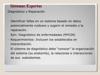 Sistemas Expertos Diagnóstico y Reparación Identificar fallas en un sistema basado en datos potencialmente ruidosos y sugerir el remedio o la reparación. Ejm: Diagnóstico de enfermedades (MYCIN) Requerimientos: Incluyen los establecidos en interpretación. El sistema de diagnóstico debe “conocer” la organización del sistema (su anatomía), la relaciones e interacciones de sus  subsistemas. 