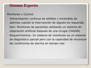 Sistemas Expertos Monitoreo y Control Interpretación continua de señales y encendido de alarmas cuando la intervención de alguien es requerida. Ejm: Monitoreo de pacientes utilizando un sistema de respiración artificial después de una cirugía (FAGAN) Requerimientos: Un sistema de monitoreo es un sistema de diagnóstico parcial pero con la capacidad de reconocer las condiciones de alarma en tiempo real. 