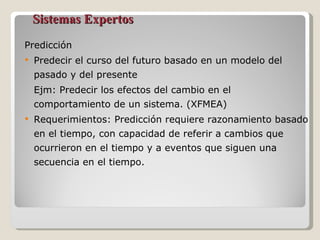 Sistemas Expertos Predicción Predecir el curso del futuro basado en un modelo del pasado y del presente Ejm: Predecir los efectos del cambio en el comportamiento de un sistema. (XFMEA) Requerimientos: Predicción requiere razonamiento basado en el tiempo, con capacidad de referir a cambios que ocurrieron en el tiempo y a eventos que siguen una secuencia en el tiempo. 