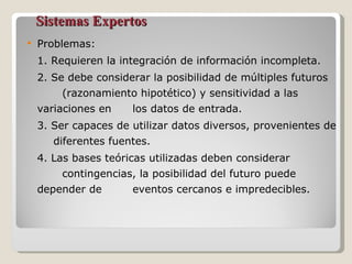 Sistemas Expertos Problemas:  1. Requieren la integración de información incompleta. 2. Se debe considerar la posibilidad de múltiples futuros  (razonamiento hipotético) y sensitividad a las variaciones en  los datos de entrada. 3. Ser capaces de utilizar datos diversos, provenientes de  diferentes fuentes. 4. Las bases teóricas utilizadas deben considerar  contingencias, la posibilidad del futuro puede depender de  eventos cercanos e impredecibles. 