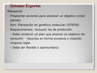 Sistemas Expertos Planeación Programar acciones para alcanzar un objetivo (crear planes) Ejm: Planeación en genética molecular (STEFIK) Requerimientos: Incluyen los de predicción. - Debe construir un plan que alcance un objetivo sin consumir  recursos en forma excesiva o violando ninguna regla. - Debe ser flexible y oportunístico. 