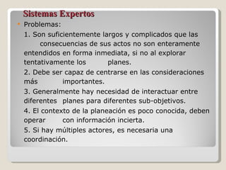 Sistemas Expertos Problemas:  1. Son suficientemente largos y complicados que las  consecuencias de sus actos no son enteramente entendidos  en forma inmediata, si no al explorar tentativamente los  planes. 2. Debe ser capaz de centrarse en las consideraciones más  importantes. 3. Generalmente hay necesidad de interactuar entre diferentes  planes para diferentes sub-objetivos. 4. El contexto de la planeación es poco conocida, deben operar  con información incierta. 5. Si hay múltiples actores, es necesaria una coordinación. 