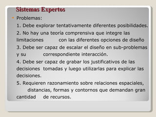 Sistemas Expertos Problemas:  1. Debe explorar tentativamente diferentes posibilidades. 2. No hay una teoría comprensiva que integre las limitaciones  con las diferentes opciones de diseño 3. Debe ser capaz de escalar el diseño en sub-problemas y su  correspondiente interacción. 4. Debe ser capaz de grabar los justificativos de las decisiones  tomadas y luego utilizarlas para explicar las decisiones.  5. Requieren razonamiento sobre relaciones espaciales,  distancias, formas y contornos que demandan gran cantidad  de recursos. 