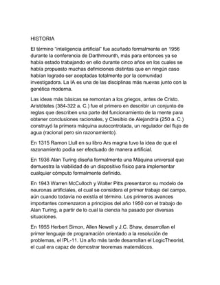 HISTORIA
El término “inteligencia artificial” fue acuñado formalmente en 1956
durante la conferencia de Darthmounth, más para entonces ya se
había estado trabajando en ello durante cinco años en los cuales se
había propuesto muchas definiciones distintas que en ningún caso
habían logrado ser aceptadas totalmente por la comunidad
investigadora. La IA es una de las disciplinas más nuevas junto con la
genética moderna.
Las ideas más básicas se remontan a los griegos, antes de Cristo.
Aristóteles (384-322 a. C.) fue el primero en describir un conjunto de
reglas que describen una parte del funcionamiento de la mente para
obtener conclusiones racionales, y Ctesibio de Alejandría (250 a. C.)
construyó la primera máquina autocontrolada, un regulador del flujo de
agua (racional pero sin razonamiento).
En 1315 Ramon Llull en su libro Ars magna tuvo la idea de que el
razonamiento podía ser efectuado de manera artificial.
En 1936 Alan Turing diseña formalmente una Máquina universal que
demuestra la viabilidad de un dispositivo físico para implementar
cualquier cómputo formalmente definido.
En 1943 Warren McCulloch y Walter Pitts presentaron su modelo de
neuronas artificiales, el cual se considera el primer trabajo del campo,
aún cuando todavía no existía el término. Los primeros avances
importantes comenzaron a principios del año 1950 con el trabajo de
Alan Turing, a partir de lo cual la ciencia ha pasado por diversas
situaciones.
En 1955 Herbert Simon, Allen Newell y J.C. Shaw, desarrollan el
primer lenguaje de programación orientado a la resolución de
problemas, el IPL-11. Un año más tarde desarrollan el LogicTheorist,
el cual era capaz de demostrar teoremas matemáticos.
 