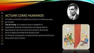ACTUAR COMO HUMANOS
El modelo es el hombre, el objetivo es construir un sistema que pase
por humano.
Test de Turing: Si un sistema lo pasa es inteligente (?)
Capacidades necesarias: Procesamiento del Lenguaje Natural,
Representación del conocimiento, Razonamiento, Aprendizaje.
No es el objetivo primordial de la IA pasar el test
La interacción de programas con personas hace que sea necesario que
estos actúen como humanos
R
A
Z
O
N
A
M
I
E
N
T
O
 