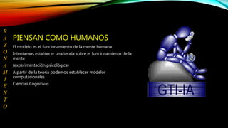 PIENSAN COMO HUMANOS
El modelo es el funcionamiento de la mente humana
Intentamos establecer una teoría sobre el funcionamiento de la
mente
(experimentación psicológica)
A partir de la teoría podemos establecer modelos
computacionales
Ciencias Cognitivas
R
A
Z
O
N
A
M
I
E
N
T
O
 