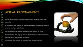ACTUAR RACIONALMENTE
Actuar racionalmente significa conseguir unos objetivos dadas unas
creencias
El paradigma es el agente, Un agente percibe y actúa, siempre según el
entorno en el que está situado
Las capacidades necesarias coinciden con las del test de turing:
Procesamiento del Lenguaje Natural, Representación del conocimiento,
Razonamiento, Aprendizaje, Percepción.
Su visión es mas general, no centrada en el modelo humano.
C
O
M
P
O
R
T
A
M
I
E
N
T
O
 