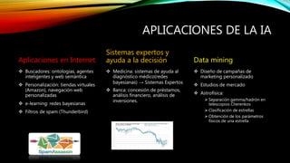 APLICACIONES DE LA IA
Aplicaciones en Internet
 Buscadores: ontologías, agentes
inteligentes y web semántica
 Personalización: tiendas virtuales
(Amazon), navegación web
personalizadas
 e-learning: redes bayesianas
 Filtros de spam (Thunderbird)
Sistemas expertos y
ayuda a la decisión
 Medicina: sistemas de ayuda al
diagnóstico médico(redes
bayesianas) → Sistemas Expertos
 Banca: concesión de préstamos,
análisis financiero, análisis de
inversiones.
Data mining
 Diseño de campañas de
marketing personalizado
 Estudios de mercado
 Astrofísica:
 Separación gamma/hadrón en
telescopios Cherenkov
 Clasificación de estrellas
 Obtención de los parámetros
físicos de una estrella
 