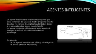 AGENTES INTELIGENTES
Un agente de software es un software (programa) que
actúa en nombre del usuario o de otro programa. El hecho
de actuar “en nombre de”, implica la autoridad de decidir
si es apropiado actuar o no, y cuando hacerlo.
Un agente inteligente exhibe además algún aspecto de
inteligencia artificial, tal como razonamiento o
aprendizaje.
Por ejemplo
 Los agentes humanos (ojos, oídos, y otros órganos)
 Robots (sensores electrónicos)
 