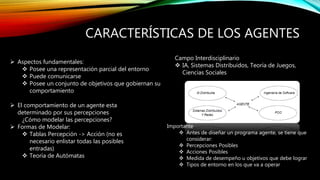 CARACTERÍSTICAS DE LOS AGENTES
 Aspectos fundamentales:
 Posee una representación parcial del entorno
 Puede comunicarse
 Posee un conjunto de objetivos que gobiernan su
comportamiento
 El comportamiento de un agente esta
determinado por sus percepciones
¿Cómo modelar las percepciones?
 Formas de Modelar:
 Tablas Percepción -> Acción (no es
necesario enlistar todas las posibles
entradas)
 Teoría de Autómatas
Campo Interdisciplinario
 IA, Sistemas Distribuidos, Teoría de Juegos,
Ciencias Sociales
Importante
 Antes de diseñar un programa agente, se tiene que
considerar:
 Percepciones Posibles
 Acciones Posibles
 Medida de desempeño u objetivos que debe lograr
 Tipos de entorno en los que va a operar
 