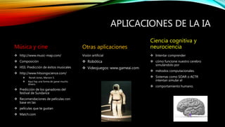 APLICACIONES DE LA IA
Música y cine
 http://www.music-map.com/
 Composición
 HSS: Predicción de éxitos musicales
 http://www.hitsongscience.com/
 Norah Jones, Maroon 5.
 Aquí hay una forma de ganar mucho
dinero.
 Predicción de los ganadores del
festival de Sundance
 Recomendaciones de películas con
base en las
 películas que te gustan
 Match.com
Otras aplicaciones
Visión artificial
 Robótica
 Videojuegos: www.gameai.com
Ciencia cognitiva y
neurociencia
 Intentar comprender
 cómo funcione nuestro cerebro
simulándolo por
 métodos computacionales.
 Sistemas como SOAR o ACTR
intentan simular el
 comportamiento humano.
 