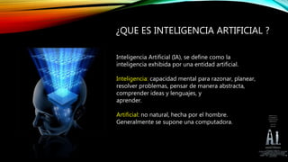 ¿QUE ES INTELIGENCIA ARTIFICIAL ?
Inteligencia Artificial (IA), se define como la
inteligencia exhibida por una entidad artificial.
Inteligencia: capacidad mental para razonar, planear,
resolver problemas, pensar de manera abstracta,
comprender ideas y lenguajes, y
aprender.
Artificial: no natural, hecha por el hombre.
Generalmente se supone una computadora.
 