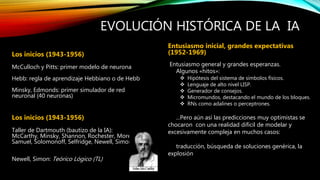 EVOLUCIÓN HISTÓRICA DE LA IA
Los inicios (1943-1956)
McCulloch y Pitts: primer modelo de neurona
Hebb: regla de aprendizaje Hebbiano o de Hebb
Minsky, Edmonds: primer simulador de red
neuronal (40 neuronas)
Los inicios (1943-1956)
Taller de Dartmouth (bautizo de la IA):
McCarthy, Minsky, Shannon, Rochester, More,
Samuel, Solomonoff, Selfridge, Newell, Simon
Newell, Simon: Teórico Lógico (TL)
Entusiasmo inicial, grandes expectativas
(1952-1969)
Entusiasmo general y grandes esperanzas.
Algunos «hitos»:
 Hipótesis del sistema de símbolos físicos.
 Lenguaje de alto nivel LISP.
 Generador de consejos.
 Micromundos, destacando el mundo de los bloques.
 RNs como adalines o perceptrones.
...Pero aún así las predicciones muy optimistas se
chocaron con una realidad difícil de modelar y
excesivamente compleja en muchos casos:
traducción, búsqueda de soluciones genérica, la
explosión
 
