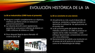 EVOLUCIÓN HISTÓRICA DE LA IA
La IA se industrializa (1980 hasta el presente)
 Ninguno cumplió completamente sus objetivos,
mientras que Reino Unido se restaura el
patrocinio/subvención.
 La industria de la IA creció rápidamente,
pasando de unos pocos millones de dólares en
1980 a billones de dólares en 1988.
 Poco después llegó la época llamada «El
invierno de la IA».
La IA se convierte en una ciencia
 Actualmente es más usual el desarrollo de
teorías ya existentes y trabaja también en
demostrar la utilidad de las aplicaciones en
el mundo real.
 La IA ya forma parte del ámbito de los
métodos científicos. En 1986 se produce un
regreso de las redes neuronales, y este
enfoque denominado conexionista convivirá
con otros diferentes.
 Recientemente ha habido una revolución en
el campo de la IA tanto en el contenido
como en la metodología de trabajo.
 