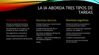 LA IA ABORDA TRES TIPOS DE
TAREAS
Dominios formales
Donde se pretende solucionar
problemas mediante modelos
de búsquedas en un espacio de
estados, ya sean modelos de
tipo algorítmico o heurístico.
Estos problemas pueden ser
juegos o demostración de teoremas
Dominios técnicos
Donde utilizaremos conocimiento
científico-técnico,
posiblemente educido de un
experto e intentaremos
solucionar problemas del tipo de
diagnósticos médicos,
robótica,… Típicamente hablamos
de Sistemas Expertos
(SSEE)
Dominios cognitivos
Donde se intenta comprender el
funcionamiento de nuestro
cerebro y sus funciones cognitivas
(razonar, oír, hablar, o
incluso emocionarnos) emulando
dichos procesos con
modelos computacionales.
Se crea una nueva ciencia llamada
Ciencia Cognitiva
 