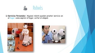 Robots 
 Servicios Personales: Algunos robots pueden prestar servicio en 
el hogar, como aspirar el hogar, cortar el césped. 
 