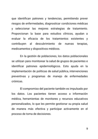 que identifican patrones y tendencias, permitiendo prever
riesgos de enfermedades, diagnosticar condiciones médicas
y seleccionar las mejores estrategias de tratamiento.
Proporcionan la base para estudios clínicos, ayudan a
evaluar la eficacia de los tratamientos existentes y
contribuyen al descubrimiento de nuevas terapias,
medicamentos y dispositivos médicos.
En la gestión de poblaciones, los datos poblacionales
se utilizan para monitorear la salud de grupos de pacientes e
identificar patrones epidemiológicos. Esto ayuda en la
implementación de políticas de salud pública, intervenciones
preventivas y programas de manejo de enfermedades
crónicas.
El compromiso del paciente también es impulsado por
los datos. Los pacientes tienen acceso a información
médica, herramientas de monitoreo y recursos educativos
personalizados, lo que les permite gestionar su propia salud
de manera más efectiva y participar activamente en el
proceso de toma de decisiones.
9
 