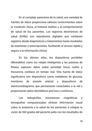 En el complejo panorama de la salud, una variedad de
fuentes de datos proporciona valiosos conocimientos sobre
la condición física, el historial médico y el comportamiento
de salud de los pacientes. Los registros electrónicos de
salud (EHRs) son repositorios digitales que contienen
registros desde diagnósticos y tratamientos hasta resultados
de exámenes y prescripciones, facilitando el acceso rápido y
seguro a la información clínica.
En los últimos años, los dispositivos portátiles
(Wearables) como los relojes inteligentes y las pulseras de
fitness capturan datos sobre actividad física, sueño y
frecuencia cardíaca en tiempo real. Otra fuente de datos
significativa son dispositivos como medidores de glucosa,
monitores de presión arterial y dispositivos de
electrocardiograma, que permanecen conectados a la red y
proporcionan datos biomédicos precisos y continuos.
Las radiografías, resonancias magnéticas y
tomografías computarizadas ofrecen información visual
sobre la anatomía y la salud de los pacientes, e integrar la
visión de 360 grados del paciente junto con los resultados de
10
 