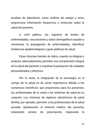 pruebas de laboratorio, como análisis de sangre y orina,
proporciona información bioquímica y molecular sobre la
salud del paciente.
A nivel público, los registros de brotes de
enfermedades, vacunaciones y datos demográficos ayudan a
monitorear la propagación de enfermedades, identificar
tendencias epidemiológicas y guiar políticas de salud.
Estas diversas fuentes de datos, cuando se integran y
analizan adecuadamente, permiten una comprensión integral
de la salud del paciente y impulsan la prestación de cuidados
personalizados y efectivos.
Por lo tanto, la integración de la tecnología en el
campo de la salud es de suma importancia debido a los
numerosos beneficios que proporciona para los pacientes,
los profesionales de la salud y los sistemas de salud en su
conjunto. Los sistemas de registros electrónicos de salud
(EHRs), por ejemplo, permiten a los profesionales de la salud
acceder rápidamente al historial médico del paciente,
reduciendo errores de prescripción, mejorando la
11
 