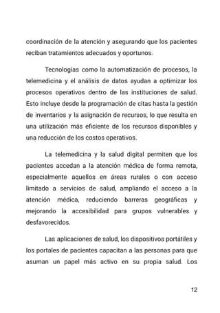 coordinación de la atención y asegurando que los pacientes
reciban tratamientos adecuados y oportunos.
Tecnologías como la automatización de procesos, la
telemedicina y el análisis de datos ayudan a optimizar los
procesos operativos dentro de las instituciones de salud.
Esto incluye desde la programación de citas hasta la gestión
de inventarios y la asignación de recursos, lo que resulta en
una utilización más eficiente de los recursos disponibles y
una reducción de los costos operativos.
La telemedicina y la salud digital permiten que los
pacientes accedan a la atención médica de forma remota,
especialmente aquellos en áreas rurales o con acceso
limitado a servicios de salud, ampliando el acceso a la
atención médica, reduciendo barreras geográficas y
mejorando la accesibilidad para grupos vulnerables y
desfavorecidos.
Las aplicaciones de salud, los dispositivos portátiles y
los portales de pacientes capacitan a las personas para que
asuman un papel más activo en su propia salud. Los
12
 