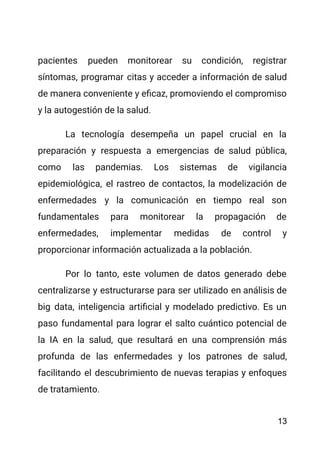 pacientes pueden monitorear su condición, registrar
síntomas, programar citas y acceder a información de salud
de manera conveniente y eficaz, promoviendo el compromiso
y la autogestión de la salud.
La tecnología desempeña un papel crucial en la
preparación y respuesta a emergencias de salud pública,
como las pandemias. Los sistemas de vigilancia
epidemiológica, el rastreo de contactos, la modelización de
enfermedades y la comunicación en tiempo real son
fundamentales para monitorear la propagación de
enfermedades, implementar medidas de control y
proporcionar información actualizada a la población.
Por lo tanto, este volumen de datos generado debe
centralizarse y estructurarse para ser utilizado en análisis de
big data, inteligencia artificial y modelado predictivo. Es un
paso fundamental para lograr el salto cuántico potencial de
la IA en la salud, que resultará en una comprensión más
profunda de las enfermedades y los patrones de salud,
facilitando el descubrimiento de nuevas terapias y enfoques
de tratamiento.
13
 